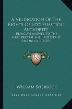 A Vindication of the Rights of Ecclesiastical Authority a Vindication of the Rights of Ecclesiastical Authority: Being an Answer to the First Part O