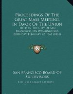 Proceedings Of The Great Mass Meeting, In Favor Of The Union: Held In The City Of San Francisco, On Washington's Birthday, February 22, 1861 (1861)