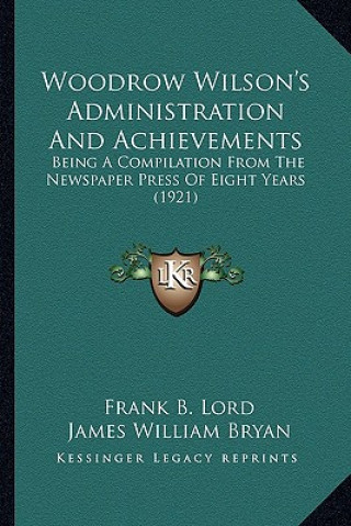 Woodrow Wilson's Administration and Achievements: Being a Compilation from the Newspaper Press of Eight Years Being a Compilation from the Newspaper P