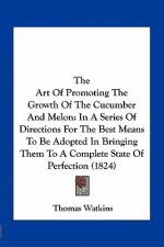 The Art of Promoting the Growth of the Cucumber and Melon: In a Series of Directions for the Best Means to Be Adopted in Bringing Them to a Complete S