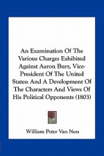 An Examination of the Various Charges Exhibited Against Aaron Burr, Vice-President of the United States: And a Development of the Characters and Views