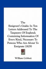 The Emigrant's Guide: In Ten Letters Addressed to the Taxpayers of England; Containing Information of Every Kind, Necessary to Persons Who A