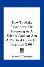 How to Make Inventions: Or Inventing as a Science and an Art; A Practical Guide for Inventors (1891)