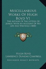 Miscellaneous Works of Hugh Boyd V1: The Author of the Letters of Junius; With an Account of His the Author of the Letters of Junius; With an Account