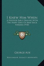 I Knew Him When: A Hoosier Fable Dealing with the Happy Days of Away Back Yona Hoosier Fable Dealing with the Happy Days of Away Back Y