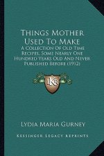 Things Mother Used to Make: A Collection of Old Time Recipes, Some Nearly One Hundred Yea Collection of Old Time Recipes, Some Nearly One Hundred