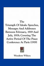 The Triumph of Ideals: Speeches, Messages and Addresses Between February, 1919 and July, 1919; Covering the Active Period of the Peace Confer