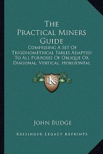 The Practical Miners Guide the Practical Miners Guide: Comprising a Set of Trigonometrical Tables Adapted to All Pucomprising a Set of Trigonometrical
