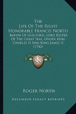 The Life of the Right Honorable Francis North the Life of the Right Honorable Francis North: Baron of Guilford, Lord Keeper of the Great Seal, Under K