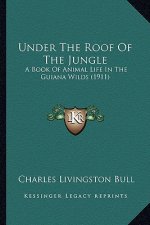 Under the Roof of the Jungle: A Book of Animal Life in the Guiana Wilds (1911) a Book of Animal Life in the Guiana Wilds (1911)