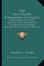 The Illustrated Strawberry Culturist: Containing The History, Sexuality, Field And Garden Culture Of Strawberries, Forcing Or Pot Culture, How To Grow