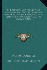 Christianity Not Founded on Argument; And the True Principle of Gospel-Evidence Assigned, in a Letter to a Young Gentleman at Oxford (1746)