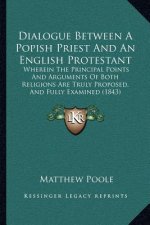 Dialogue Between a Popish Priest and an English Protestant: Wherein the Principal Points and Arguments of Both Religions Are Truly Proposed, and Fully