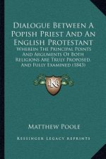Dialogue Between a Popish Priest and an English Protestant: Wherein the Principal Points and Arguments of Both Religions Are Truly Proposed, and Fully