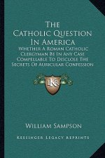 The Catholic Question in America: Whether a Roman Catholic Clergyman Be in Any Case Compellable to Disclose the Secrets of Auricular Confession (1813)