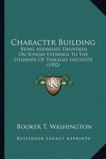 Character Building: Being Addresses Delivered On Sunday Evenings To The Students Of Tuskegee Institute (1902)