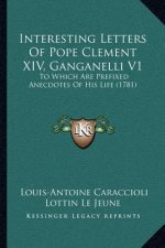 Interesting Letters of Pope Clement XIV, Ganganelli V1: To Which Are Prefixed Anecdotes of His Life (1781)