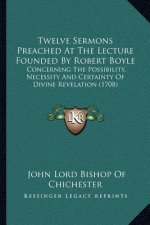 Twelve Sermons Preached at the Lecture Founded by Robert Boyle: Concerning the Possibility, Necessity and Certainty of Divine Revelation (1708)