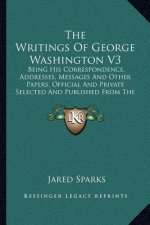 The Writings of George Washington V3: Being His Correspondence, Addresses, Messages and Other Papers, Official and Private Selected and Published from