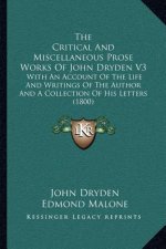The Critical and Miscellaneous Prose Works of John Dryden V3: With an Account of the Life and Writings of the Author and a Collection of His Letters (