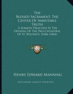 The Blessed Sacrament, The Center Of Immutable Truth: A Sermon Preached At The Opening Of The Pro-Cathedral Of St. Wilfrid's, York (1864)