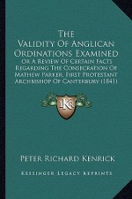 The Validity of Anglican Ordinations Examined: Or a Review of Certain Facts Regarding the Consecration of Mathew Parker, First Protestant Archbishop o