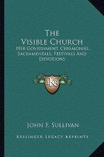 The Visible Church: Her Government, Ceremonies, Sacramentals, Festivals and Devotions: A Compendium of the Externals of the Catholic Churc
