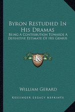 Byron Restudied in His Dramas: Being a Contribution Towards a Definitive Estimate of His Gebeing a Contribution Towards a Definitive Estimate of His