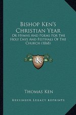 Bishop Ken's Christian Year: Or Hymns and Poems for the Holy Days and Festivals of the Chor Hymns and Poems for the Holy Days and Festivals of the