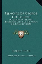 Memoirs of George the Fourth: Descriptive of the Most Interesting Scenes of His Private Andescriptive of the Most Interesting Scenes of His Private