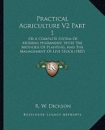 Practical Agriculture V2 Part 1: Or a Complete System of Modern Husbandry; With the Methods of Planting, and the Management of Live Stock (1807)