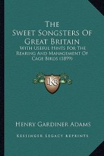 The Sweet Songsters of Great Britain: With Useful Hints for the Rearing and Management of Cage Birds (1899)