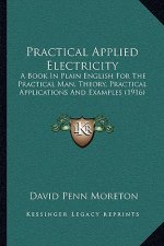 Practical Applied Electricity: A Book in Plain English for the Practical Man, Theory, Practical Applications and Examples (1916)