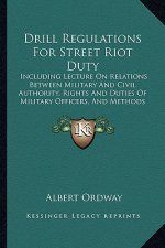 Drill Regulations for Street Riot Duty: Including Lecture on Relations Between Military and Civil Authority, Rights and Duties of Military Officers, a