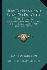 How to Plant and What to Do with the Crops: Together with Valuable Hints for the Farm, Garden and Orchard (1886)
