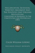 Nullification, Secession, Webster's Argument and the Kentucky and Virginia Resolutions: Considered in Reference to the Constitution and Historically (