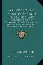 A Guide to the Mount's Bay and the Land's End: Comprehending the Topography, Botany, Agriculture, Fisheries, Antiquities, Mining, Mineralogy, and Geol