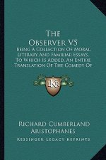 The Observer V5: Being a Collection of Moral, Literary and Familiar Essays, to Which Is Added, an Entire Translation of the Comedy of t