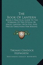 The Book of Lantern: Being a Practical Guide to the Working of the Optical or Magic Lantern, with Full and Precise Directions for Making an