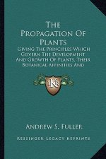 The Propagation of Plants: Giving the Principles Which Govern the Development and Growth of Plants, Their Botanical Affinities and Peculiar Prope