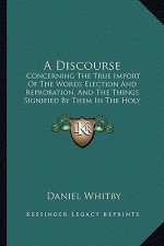A Discourse: Concerning the True Import of the Words Election and Reprobation, and the Things Signified by Them in the Holy Scriptu
