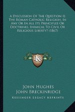 A Discussion of the Question Is the Roman Catholic Religion, in Any or in All Its Principles or Doctrines, Inimical to Civil or Religious Liberty? (18