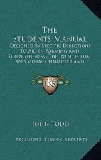 The Students Manual: Designed by Specific Directions to Aid in Forming and Strengthening the Intellectual and Moral Character and Habits of