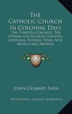 The Catholic Church in Colonial Days: The Thirteen Colonies, the Ottawa and Illinois Country, Louisiana, Florida, Texas, New Mexico and Arizona: 1521-