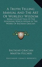 A Truth Telling Manual and the Art of Worldly Wisdom: Being a Collection of the Aphorisms Which Appear in the Works of Baltasar Gracian