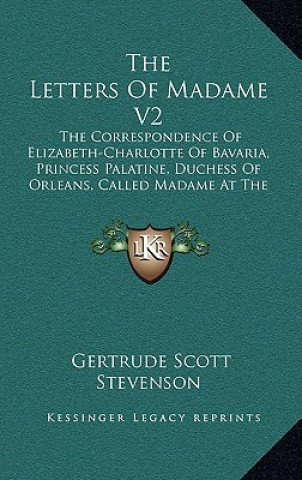 The Letters of Madame V2: The Correspondence of Elizabeth-Charlotte of Bavaria, Princess Palatine, Duchess of Orleans, Called Madame at the Cour