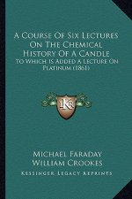 A Course Of Six Lectures On The Chemical History Of A Candle: To Which Is Added A Lecture On Platinum (1861)