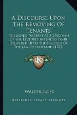 A Discourse Upon the Removing of Tenants: Published to Serve as a Specimen of the Lectures Intended to Be Delivered Upon the Practice of the Law of Sc