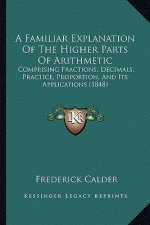 A Familiar Explanation of the Higher Parts of Arithmetic: Comprising Fractions, Decimals, Practice, Proportion, and Its Applications (1848)