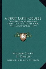 A First Latin Course: Comprehending Grammar, Delectus, and Exercise Book, with Vocabularies (1877)